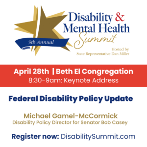 9th Annual Disability & Mental Health Summit hosted by State Representative Dan Miller. April 28th, 2022 | Beth El Congregation. 8:30-9am: Keynote Address. Federal Disability Policy Update by Michael Gamel-McCormick, Disability Policy Directory for Senator Bob Casey. Register now at DisabilitySummit.com.