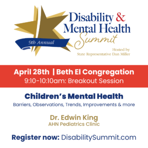 9th Annual Disability & Mental Health Summit hosted by State Representative Dan Miller. April 28th, 2022 | Beth El Congregation. 9:10-10:10am: Breakout Session. Children's Mental Health: Barriers, Observations, Trends, Improvements & more by Dr. Edwin King, AHN Pediatrics Clinic. Register now at DisabilitySummit.com.