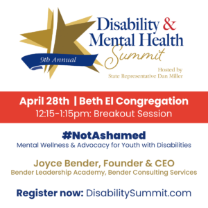 9th Annual Disability & Mental Health Summit hosted by State Representative Dan Miller. April 28th, 2022 | Beth El Congregation. 12:15-1:15pm: Breakout Session. Hashtag Not Ashamed: Mental Wellness & Advocacy for Youth with Disabilities by Joyce Bender, Founder & CEO of Bender Leadership Academy and Bender Consulting Services. Register now at DisabilitySummit.com.