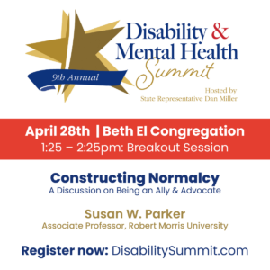 9th Annual Disability & Mental Health Summit hosted by State Representative Dan Miller. April 28th, 2022 | Beth El Congregation. 1:25-2:25pm: Breakout Session. Constructing Normalcy: A Discussion on Being an Ally & Advocate by Susan W. Parker, Associate Professor at Robert Morris University. Register now at DisabilitySummit.com.