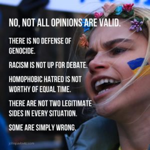No, not all opinions are valid. There is no defense of genocide. Racism is not up for debate. Homophobic hatred is not worthy of equal time. There are not two legitimate sides in every situation. Some are simply wrong. - JohnPavlovitz.com